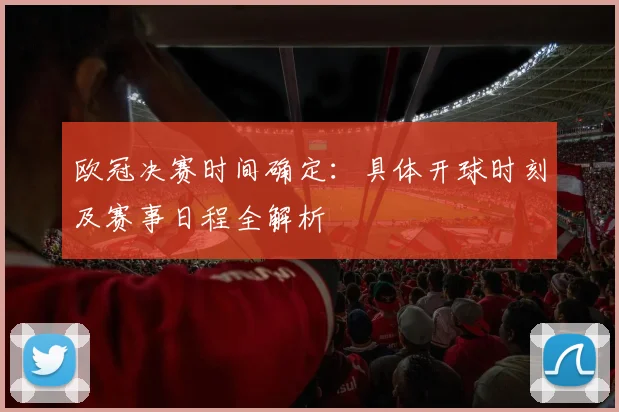 欧冠决赛时间确定：具体开球时刻及赛事日程全解析