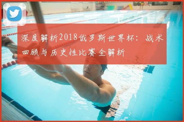 深度解析2018俄罗斯世界杯：战术回顾与历史性比赛全解析