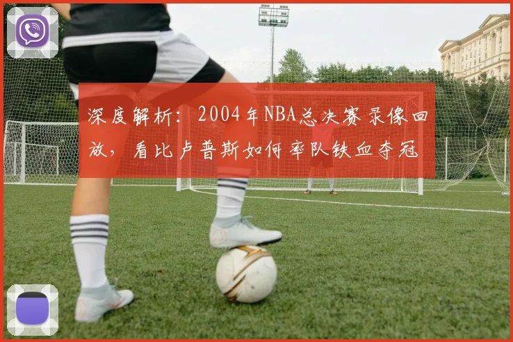 深度解析：2004年NBA总决赛录像回放，看比卢普斯如何率队铁血夺冠