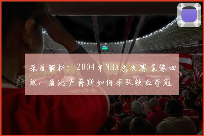 深度解析：2004年NBA总决赛录像回放，看比卢普斯如何率队铁血夺冠