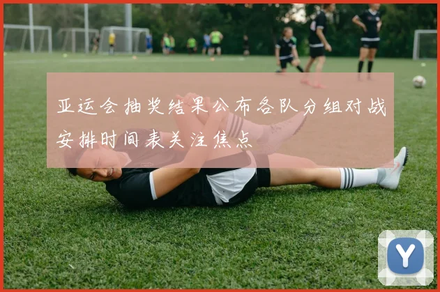 亚运会抽奖结果公布各队分组对战安排时间表关注焦点