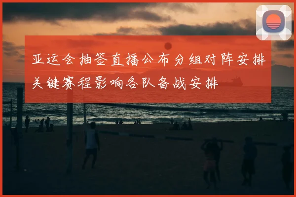 亚运会抽签直播公布分组对阵安排关键赛程影响各队备战安排