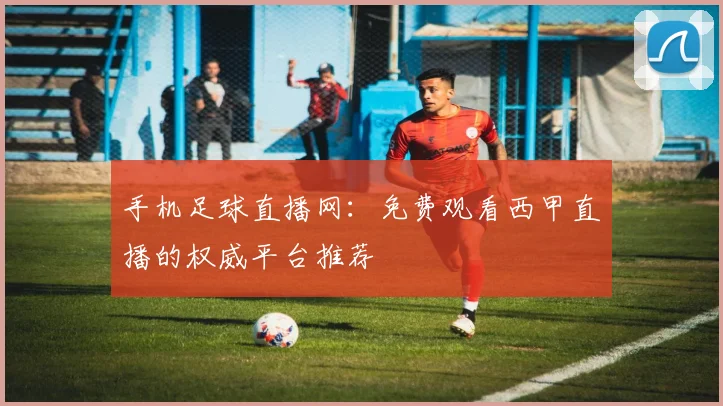 手机足球直播网：免费观看西甲直播的权威平台推荐